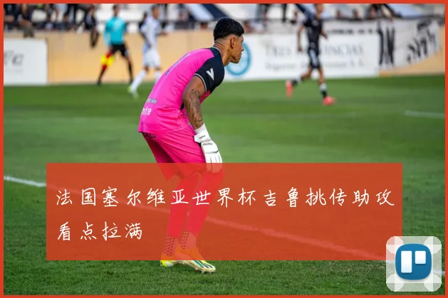 法国塞尔维亚世界杯吉鲁挑传助攻看点拉满
