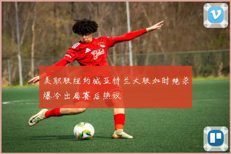 美职联纽约城亚特兰大联加时绝杀爆冷出局赛后热议