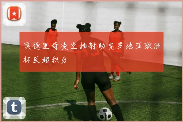 莫德里奇凌空抽射助克罗地亚欧洲杯反超积分