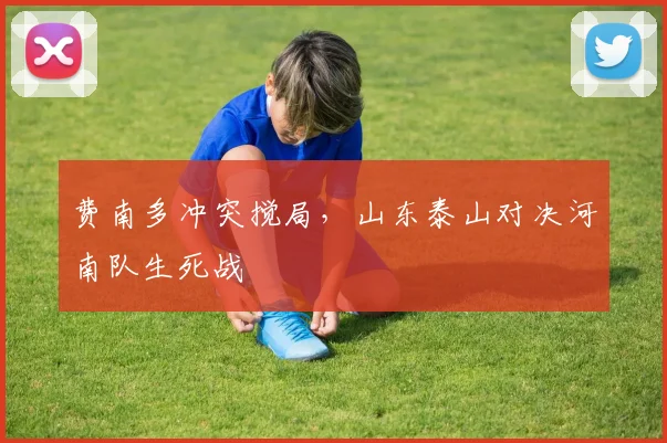 费南多冲突搅局,山东泰山对决河南队生死战