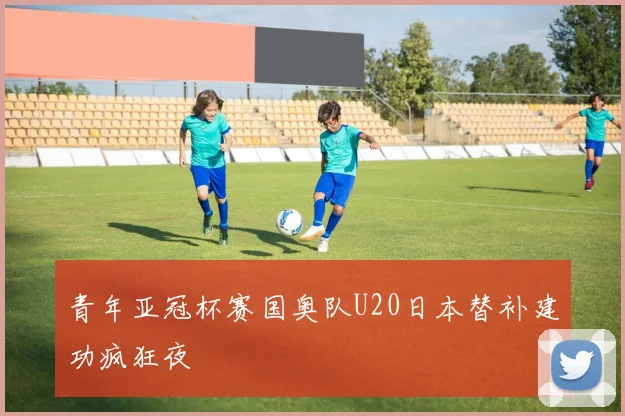 青年亚冠杯赛国奥队U20日本替补建功疯狂夜