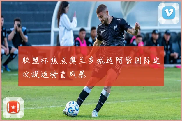联盟杯焦点奥兰多城迈阿密国际进攻提速榜首风暴