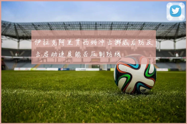 伊拉克阿里贾西姆冲击挪威后防反击启动速度能否压制防线