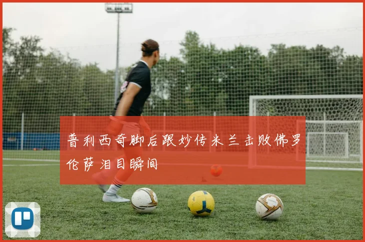 普利西奇脚后跟妙传米兰击败佛罗伦萨泪目瞬间