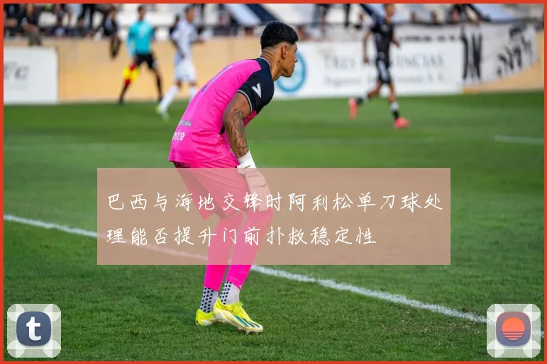 巴西与海地交锋时阿利松单刀球处理能否提升门前扑救稳定性