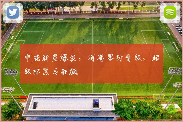 申花新星爆发，海港零封晋级，超级杯黑马狂飙
