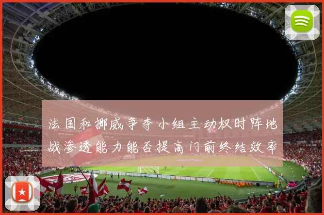 法国和挪威争夺小组主动权时阵地战渗透能力能否提高门前终结效率