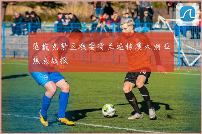 范戴克禁区戏耍荷兰逆转澳大利亚焦点战报