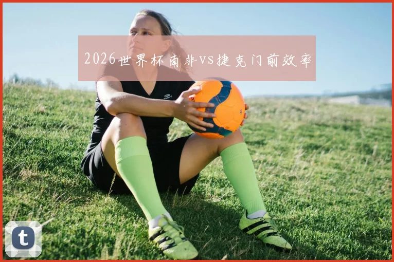 2026世界杯南非vs捷克门前效率