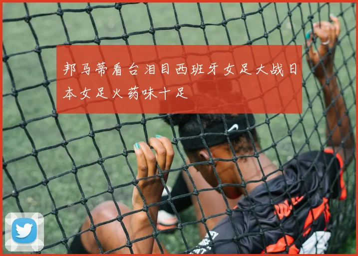 邦马蒂看台泪目西班牙女足大战日本女足火药味十足