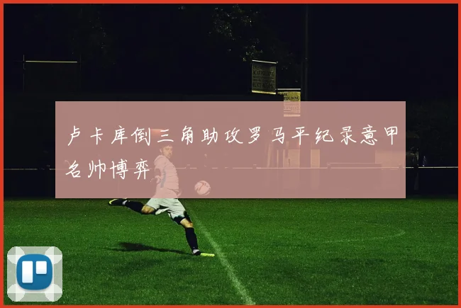 卢卡库倒三角助攻罗马平纪录意甲名帅博弈