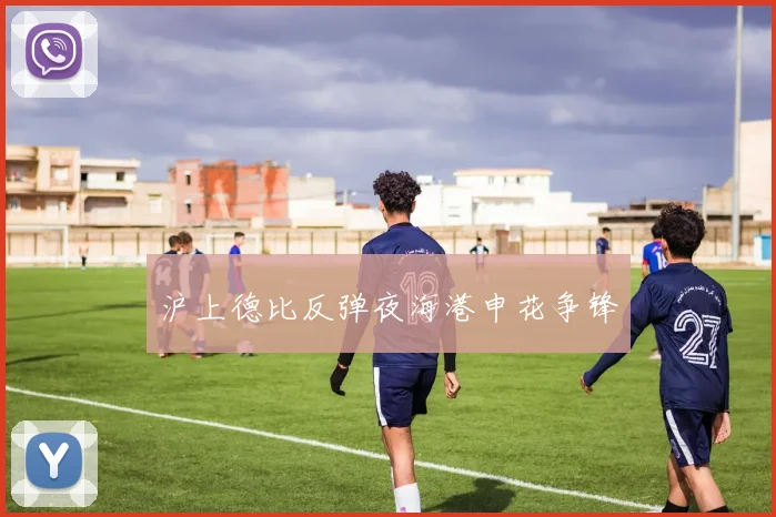 沪上德比反弹夜海港申花争锋