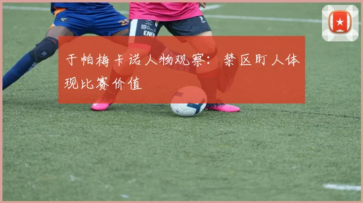 于帕梅卡诺人物观察:禁区盯人体现比赛价值