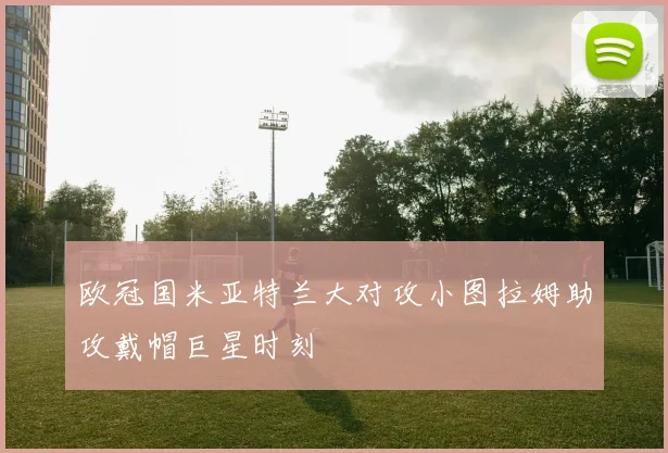 欧冠国米亚特兰大对攻小图拉姆助攻戴帽巨星时刻