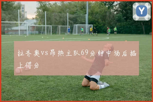 拉齐奥vs昂热主队69分钟中场后插上得分