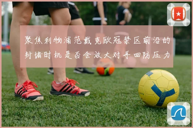聚焦利物浦范戴克欧冠禁区前沿的封堵时机是否会放大对手回防压力