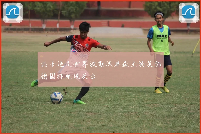 扎卡逆足世界波勒沃库森主场复仇德国杯绝境反击
