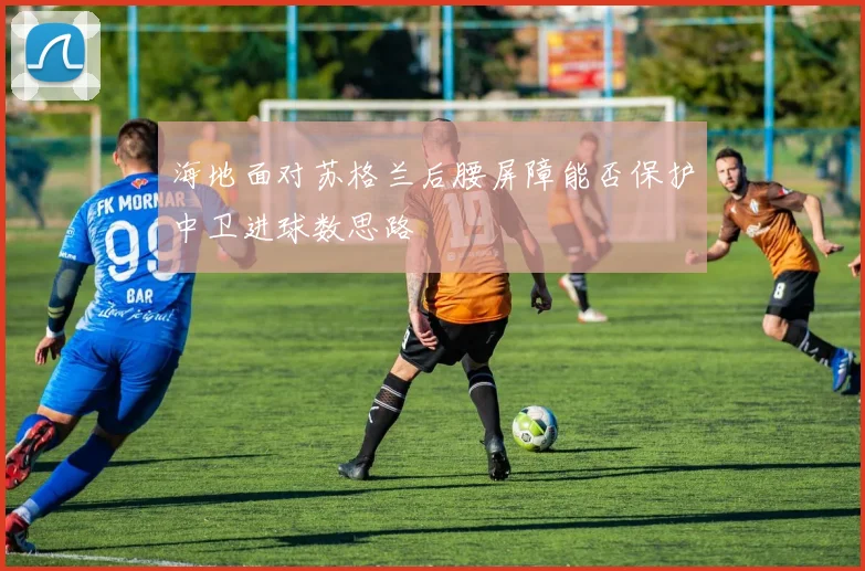 海地面对苏格兰后腰屏障能否保护中卫进球数思路