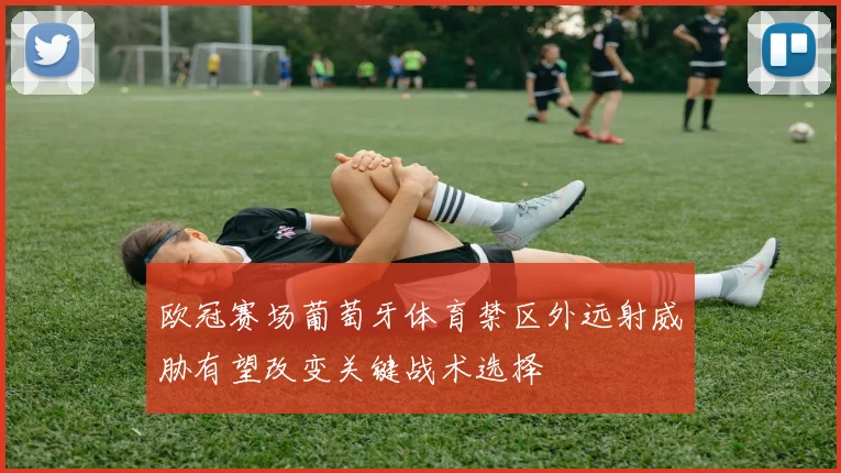 欧冠赛场葡萄牙体育禁区外远射威胁有望改变关键战术选择