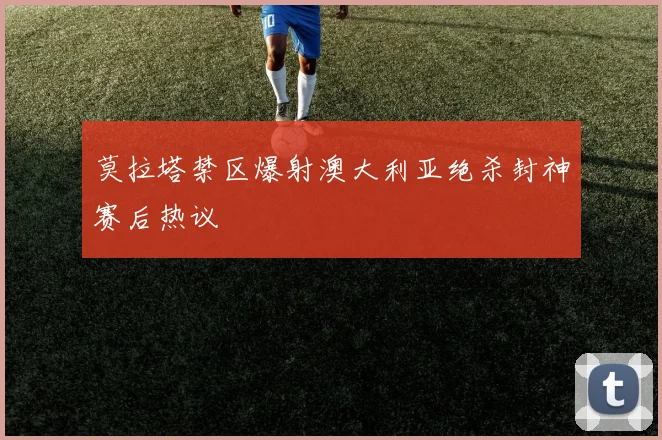 莫拉塔禁区爆射澳大利亚绝杀封神赛后热议
