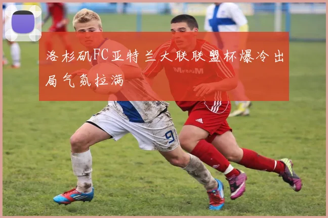 洛杉矶FC亚特兰大联联盟杯爆冷出局气氛拉满