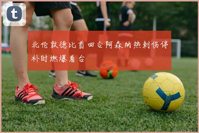 北伦敦德比首回合阿森纳热刺伤停补时燃爆看台