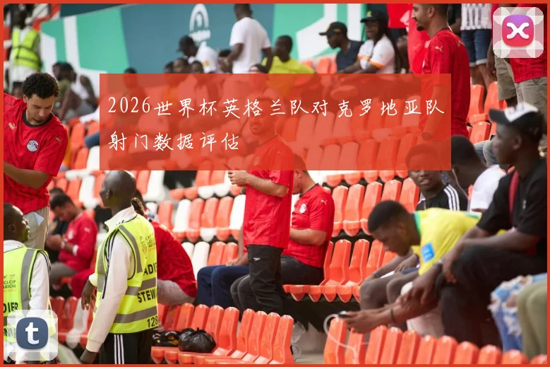2026世界杯英格兰队对克罗地亚队射门数据评估