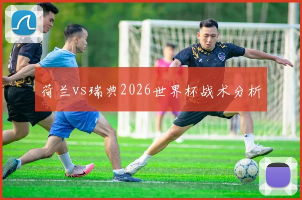 荷兰vs瑞典2026世界杯战术分析