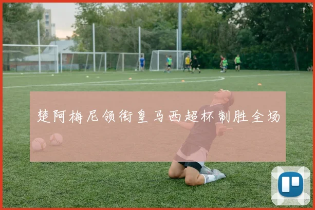楚阿梅尼领衔皇马西超杯制胜全场