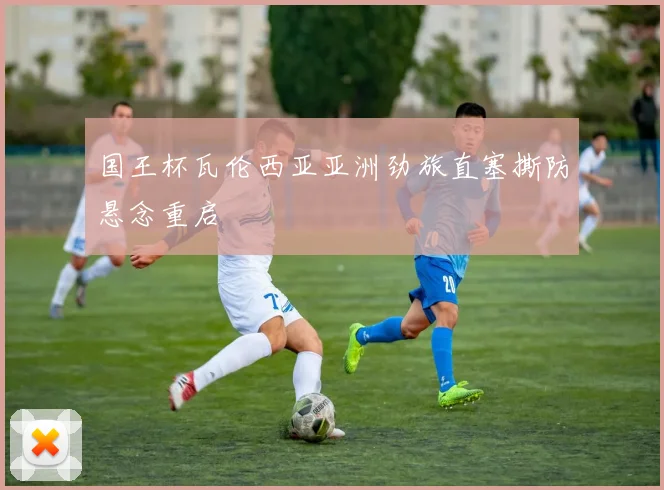 国王杯瓦伦西亚亚洲劲旅直塞撕防悬念重启
