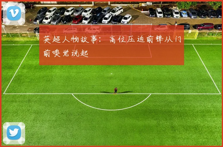 英超人物故事:高位压迫前锋从门前嗅觉说起