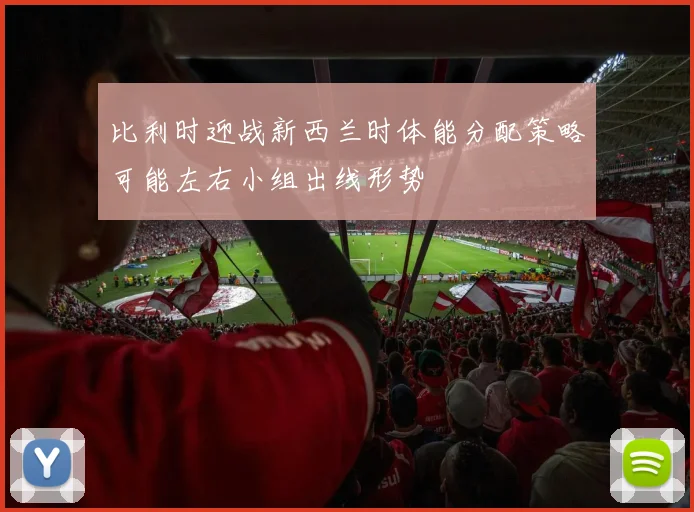 比利时迎战新西兰时体能分配策略可能左右小组出线形势