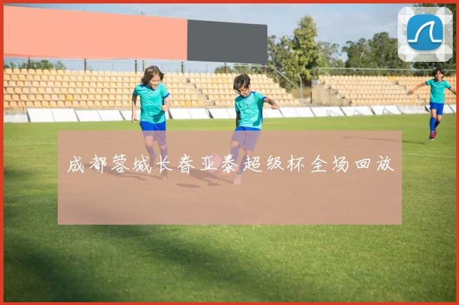 成都蓉城长春亚泰超级杯全场回放
